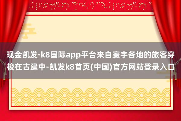 現金凱發·k8國際app平臺來自寰宇各地的旅客穿梭在古建中-凱發k8首頁(中國)官方網站登錄入口