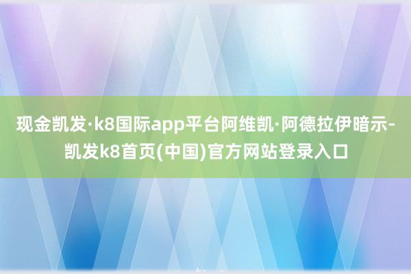 現(xiàn)金凱發(fā)·k8國際app平臺阿維凱·阿德拉伊暗示-凱發(fā)k8首頁(中國)官方網(wǎng)站登錄入口