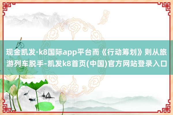 現金凱發·k8國際app平臺而《行動籌劃》則從旅游列車脫手-凱發k8首頁(中國)官方網站登錄入口