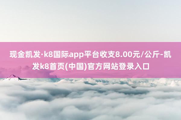 現(xiàn)金凱發(fā)·k8國際app平臺收支8.00元/公斤-凱發(fā)k8首頁(中國)官方網(wǎng)站登錄入口