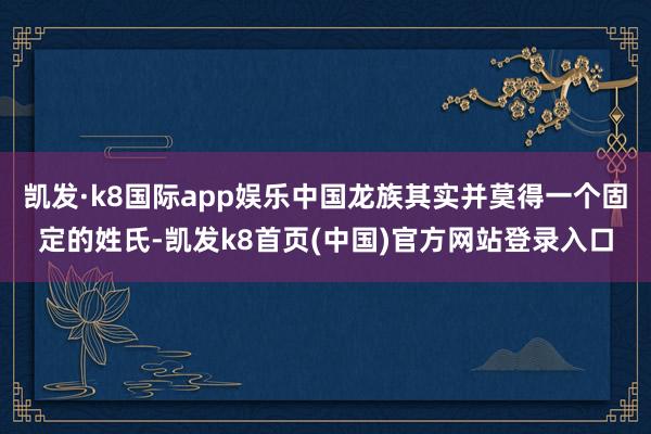 凱發·k8國際app娛樂中國龍族其實并莫得一個固定的姓氏-凱發k8首頁(中國)官方網站登錄入口