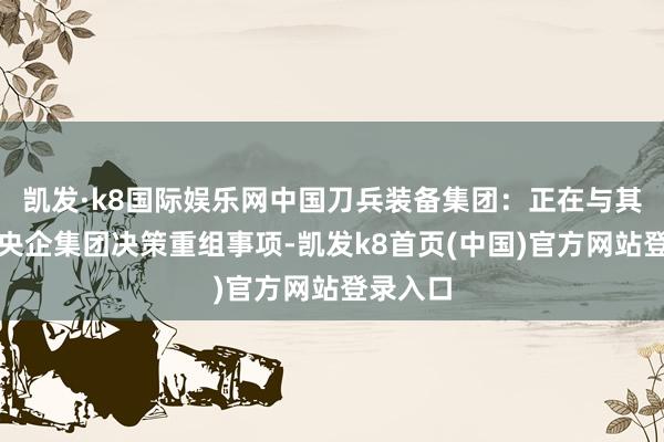 凱發·k8國際娛樂網中國刀兵裝備集團：正在與其他國資央企集團決策重組事項-凱發k8首頁(中國)官方網站登錄入口