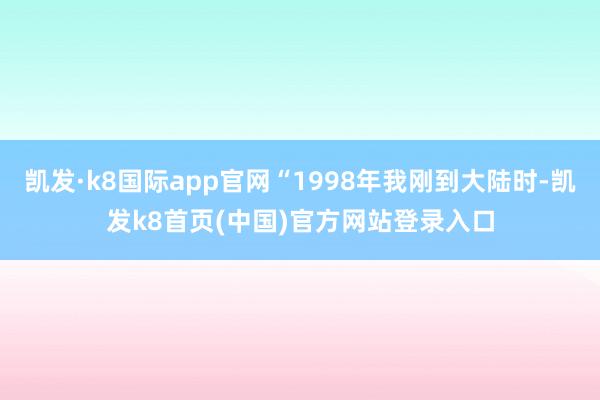 凱發(fā)·k8國際app官網(wǎng)“1998年我剛到大陸時(shí)-凱發(fā)k8首頁(中國)官方網(wǎng)站登錄入口