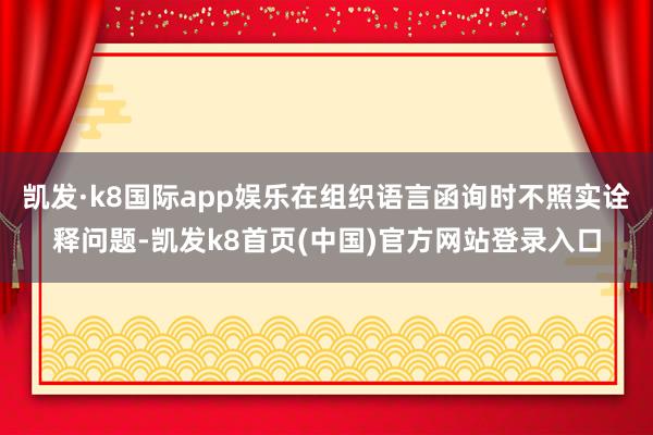 凱發·k8國際app娛樂在組織語言函詢時不照實詮釋問題-凱發k8首頁(中國)官方網站登錄入口
