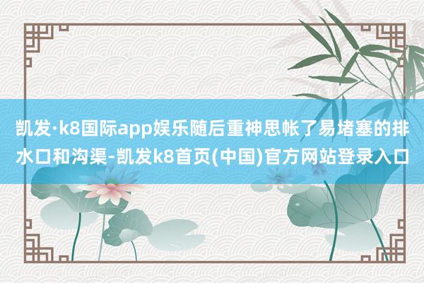 凱發·k8國際app娛樂隨后重神思帳了易堵塞的排水口和溝渠-凱發k8首頁(中國)官方網站登錄入口
