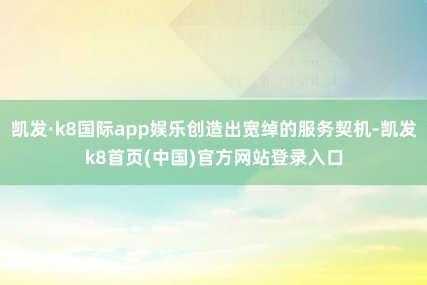 凱發·k8國際app娛樂創造出寬綽的服務契機-凱發k8首頁(中國)官方網站登錄入口