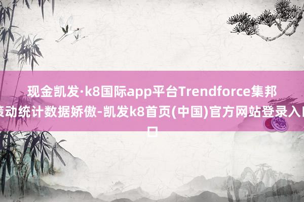 現金凱發·k8國際app平臺Trendforce集邦策動統計數據嬌傲-凱發k8首頁(中國)官方網站登錄入口