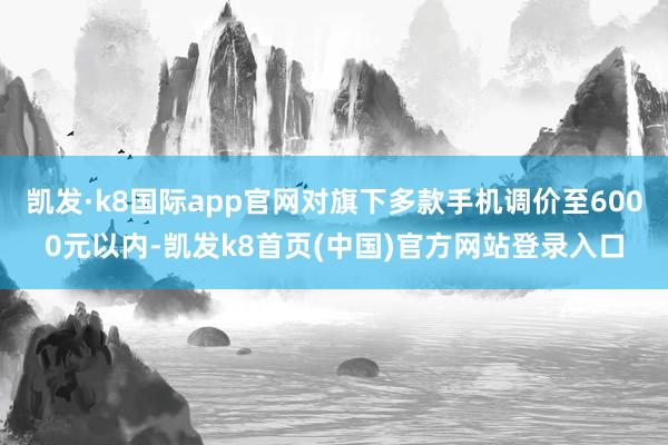 凱發·k8國際app官網對旗下多款手機調價至6000元以內-凱發k8首頁(中國)官方網站登錄入口