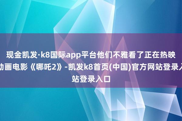 現(xiàn)金凱發(fā)·k8國際app平臺他們不雅看了正在熱映的動畫電影《哪吒2》-凱發(fā)k8首頁(中國)官方網(wǎng)站登錄入口