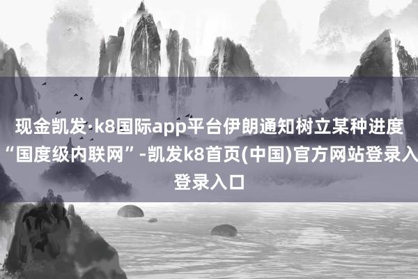 現(xiàn)金凱發(fā)·k8國際app平臺(tái)伊朗通知樹立某種進(jìn)度的“國度級(jí)內(nèi)聯(lián)網(wǎng)”-凱發(fā)k8首頁(中國)官方網(wǎng)站登錄入口