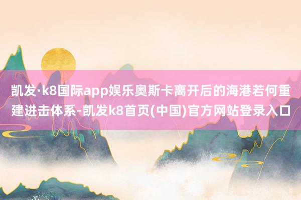 凱發(fā)·k8國(guó)際app娛樂(lè)奧斯卡離開(kāi)后的海港若何重建進(jìn)擊體系-凱發(fā)k8首頁(yè)(中國(guó))官方網(wǎng)站登錄入口