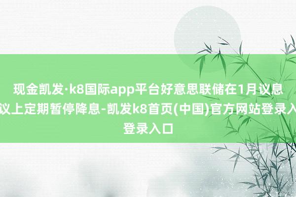 現(xiàn)金凱發(fā)·k8國(guó)際app平臺(tái)好意思聯(lián)儲(chǔ)在1月議息會(huì)議上定期暫停降息-凱發(fā)k8首頁(yè)(中國(guó))官方網(wǎng)站登錄入口