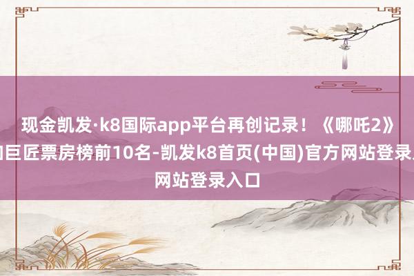 現(xiàn)金凱發(fā)·k8國(guó)際app平臺(tái)再創(chuàng)記錄！《哪吒2》參加巨匠票房榜前10名-凱發(fā)k8首頁(yè)(中國(guó))官方網(wǎng)站登錄入口