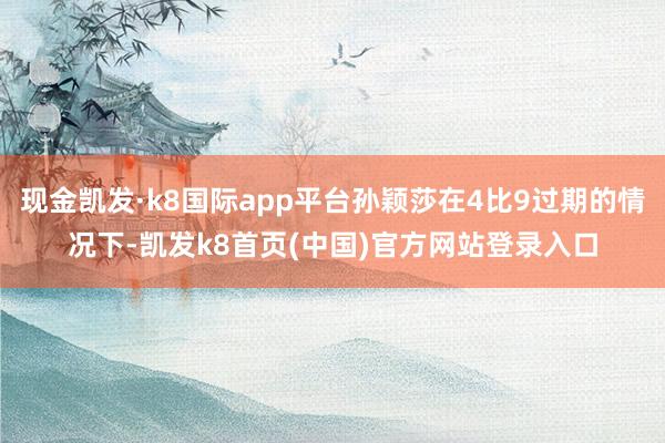 現(xiàn)金凱發(fā)·k8國際app平臺孫穎莎在4比9過期的情況下-凱發(fā)k8首頁(中國)官方網(wǎng)站登錄入口