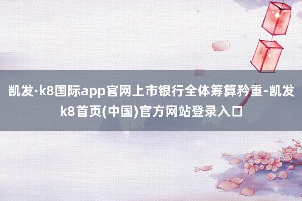 凱發(fā)·k8國際app官網(wǎng)上市銀行全體籌算矜重-凱發(fā)k8首頁(中國)官方網(wǎng)站登錄入口