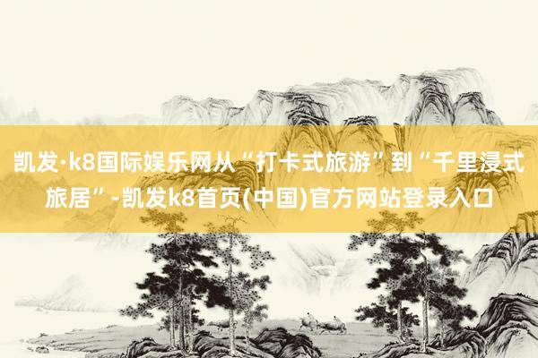 凱發·k8國際娛樂網從“打卡式旅游”到“千里浸式旅居”-凱發k8首頁(中國)官方網站登錄入口