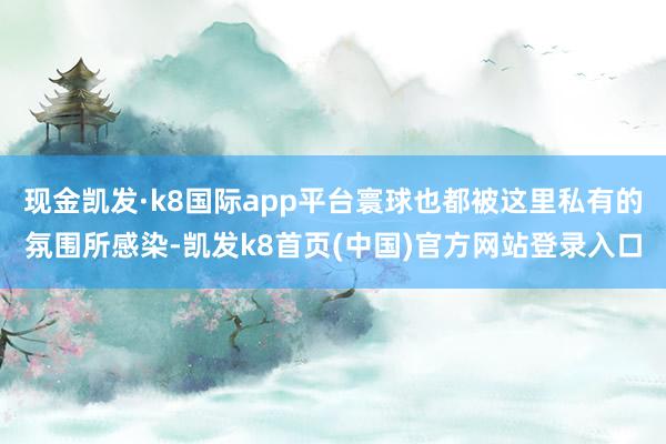 現金凱發·k8國際app平臺寰球也都被這里私有的氛圍所感染-凱發k8首頁(中國)官方網站登錄入口