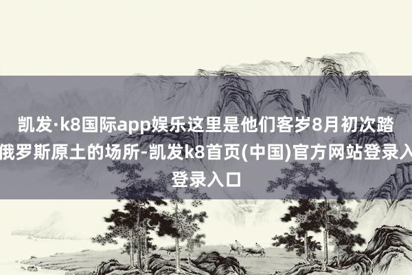 凱發·k8國際app娛樂這里是他們客歲8月初次踏入俄羅斯原土的場所-凱發k8首頁(中國)官方網站登錄入口