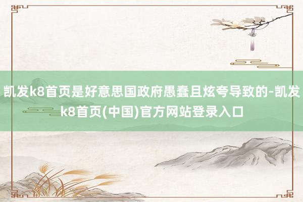 凱發k8首頁是好意思國政府愚蠢且炫夸導致的-凱發k8首頁(中國)官方網站登錄入口