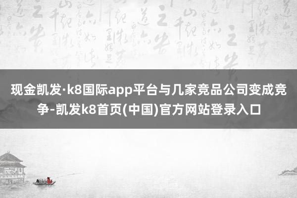 現金凱發·k8國際app平臺與幾家競品公司變成競爭-凱發k8首頁(中國)官方網站登錄入口
