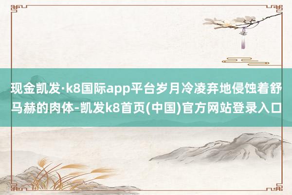 現金凱發·k8國際app平臺歲月冷凌棄地侵蝕著舒馬赫的肉體-凱發k8首頁(中國)官方網站登錄入口