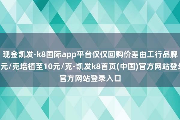 現金凱發·k8國際app平臺僅僅回購價差由工行品牌金的4元/克培植至10元/克-凱發k8首頁(中國)官方網站登錄入口