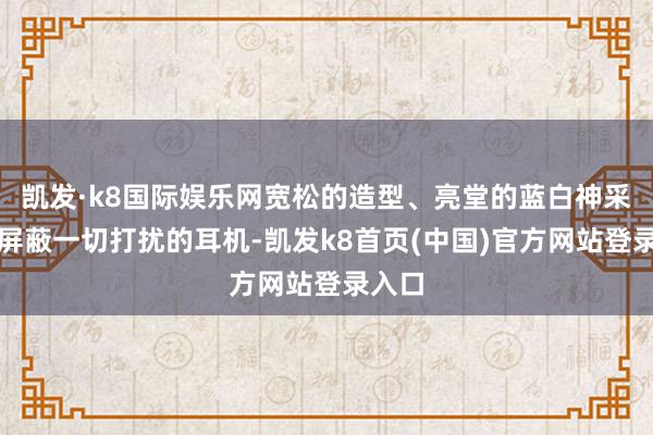 凱發·k8國際娛樂網寬松的造型、亮堂的藍白神采以及屏蔽一切打擾的耳機-凱發k8首頁(中國)官方網站登錄入口