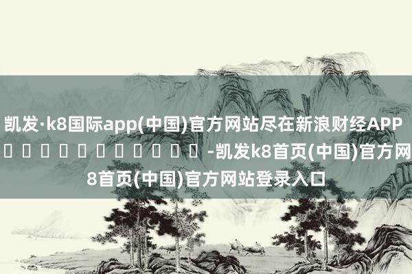 凱發·k8國際app(中國)官方網站盡在新浪財經APP            													-凱發k8首頁(中國)官方網站登錄入口