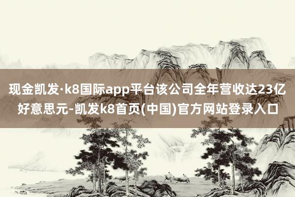 現金凱發·k8國際app平臺該公司全年營收達23億好意思元-凱發k8首頁(中國)官方網站登錄入口