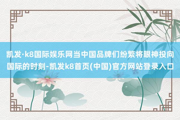 凱發·k8國際娛樂網　　當中國品牌們紛繁將眼神投向國際的時刻-凱發k8首頁(中國)官方網站登錄入口