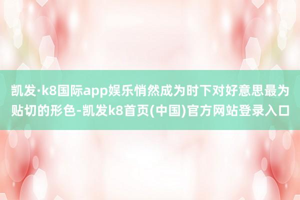 凱發·k8國際app娛樂悄然成為時下對好意思最為貼切的形色-凱發k8首頁(中國)官方網站登錄入口