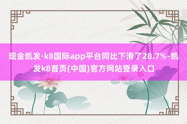 現金凱發·k8國際app平臺同比下滑了28.7%-凱發k8首頁(中國)官方網站登錄入口