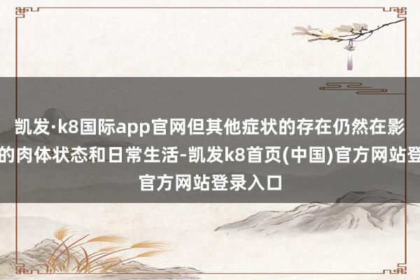 凱發·k8國際app官網但其他癥狀的存在仍然在影響著他的肉體狀態和日常生活-凱發k8首頁(中國)官方網站登錄入口