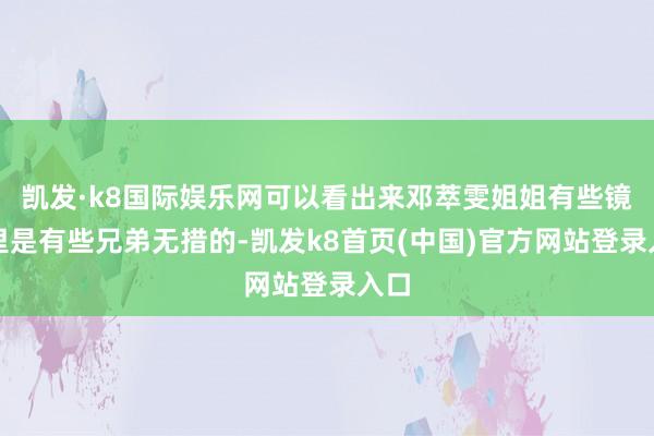 凱發·k8國際娛樂網可以看出來鄧萃雯姐姐有些鏡頭里是有些兄弟無措的-凱發k8首頁(中國)官方網站登錄入口