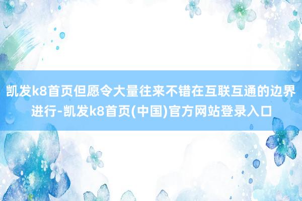凱發k8首頁但愿令大量往來不錯在互聯互通的邊界進行-凱發k8首頁(中國)官方網站登錄入口