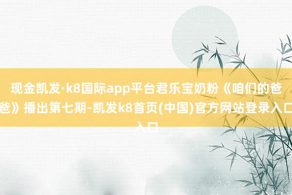 現金凱發·k8國際app平臺君樂寶奶粉《咱們的爸爸》播出第七期-凱發k8首頁(中國)官方網站登錄入口